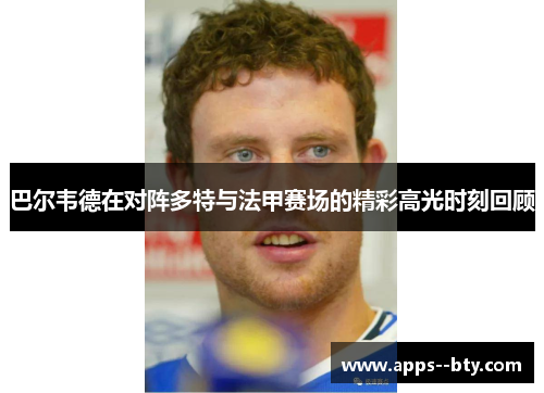 巴尔韦德在对阵多特与法甲赛场的精彩高光时刻回顾 巴尔韦德在对阵多特与法甲赛场的精彩高光时刻回顾