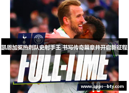 凯恩加冕热刺队史射手王 书写传奇篇章并开启新征程 凯恩加冕热刺队史射手王 书写传奇篇章并开启新征程