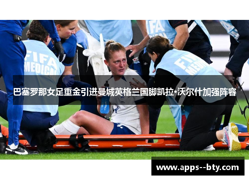 巴塞罗那女足重金引进曼城英格兰国脚凯拉·沃尔什加强阵容