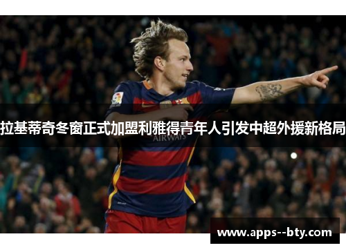 拉基蒂奇冬窗正式加盟利雅得青年人引发中超外援新格局