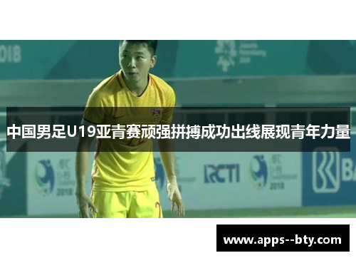 中国男足U19亚青赛顽强拼搏成功出线展现青年力量