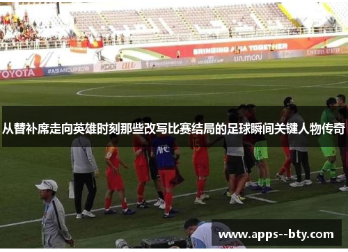 从替补席走向英雄时刻那些改写比赛结局的足球瞬间关键人物传奇 从替补席走向英雄时刻那些改写比赛结局的足球瞬间关键人物传奇