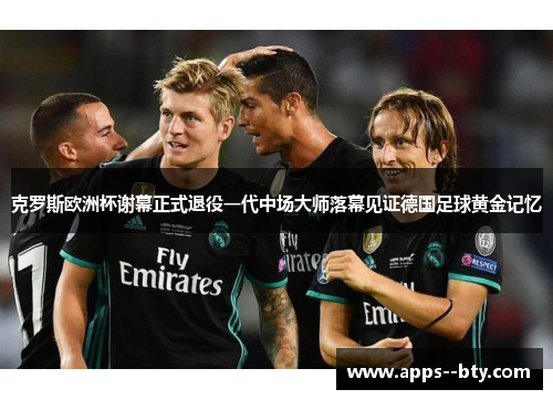 克罗斯欧洲杯谢幕正式退役一代中场大师落幕见证德国足球黄金记忆 克罗斯欧洲杯谢幕正式退役一代中场大师落幕见证德国足球黄金记忆